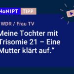Dunkelblaues Rechteck mit heller Schrift: #NoNIPT-Tipp: WDR, Frau TV: Meine Tochter mit Trisomie 21 – Eine Mutter klärt auf.