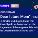 Dunkelblaues Rechteck mit heller Schrift: #NoNIPT-Tipp: COORDOWN:„Dear future Mom“ (3 Min.) 15 Kinder und Jugendliche mit  Down-Syndrom beantworten die  Frage einer Schwangeren: Wie wird das Leben meines Kindes sein?