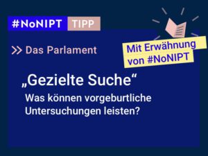 Dunkelblaues Rechteck mit heller Schrift: #NoNIPT-Tipp: Das Parlament: „Gezielte Suche“ – Was können vorgeburtliche Untersuchungen leisten? In einem gelben Balken steht „Mit Erwähnung von #NoNIPT“