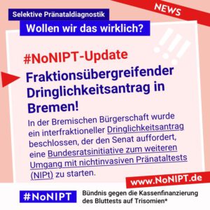 Dunkelblaue Schrift auf rosa Hintergrund: #NoNIPT-Update: Fraktionsübergreifender Dringlichkeitsantrag in Bremen! In der Bremischen Bürgerschaft wurde ein interfraktioneller Dringlichkeitsantrag beschlossen, der den Senat auffordert,  eine Bundesratsinitiative zum weiteren Umgang mit nichtinvasiven Pränataltests (NIPt) zu starten. Darüber steht: Selektive Pränataldiagnostik – Wollen wir das wirklich? Unter der Schrift steht: #NoNIPT, Bündnis gegen die Kassenfinanzierung des Bluttests auf Trisomien* – www.NoNIPT.de