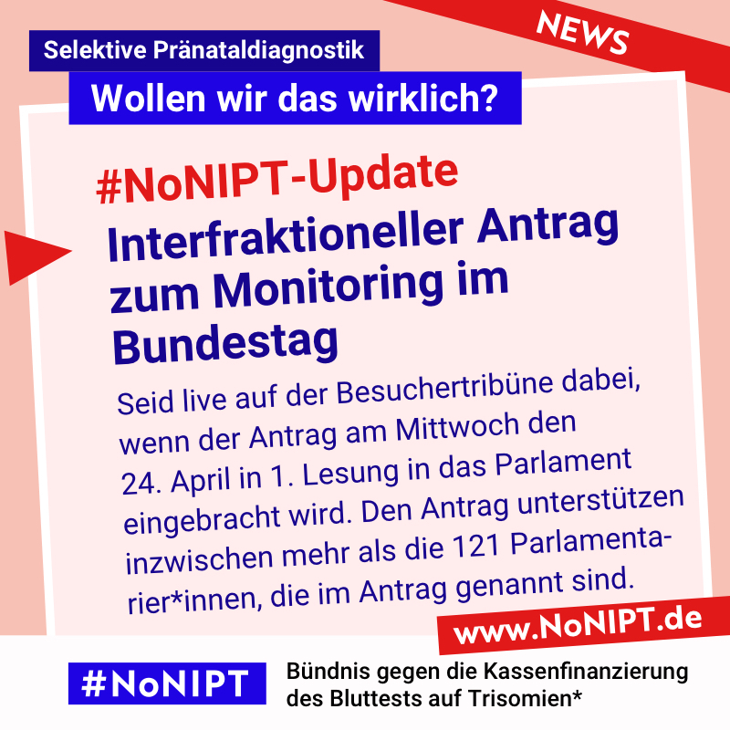 Dunkelblaue Schrift auf rosa Hintergrund: #NoNIPT-Update: Interfraktioneller Antrag zum Monitoring im Bundestag. Seid live auf der Besuchertribüne dabei, wenn der Antrag am Mittwoch den 24. April in 1. Lesung in das Parlament eingebracht wird. Den Antrag unterstützen inzwischen mehr als die 121 Parlamentarier*innen, die im Antrag genannt sind. Darüber steht: Selektive Pränataldiagnostik – Wollen wir das wirklich? Unter der Schrift steht: #NoNIPT, Bündnis gegen die Kassenfinanzierung des Bluttests auf Trisomien* – www.NoNIPT.de