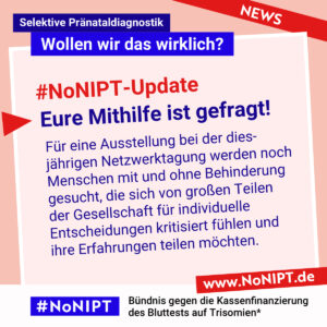 Dunkelblaue Schrift auf rosa Hintergrund: #NoNIPT-Update: Eure Mithilfe ist gefragt! Für eine Ausstellung bei der diesjährigen Netzwerktagung werden noch Menschen mit und ohne Behinderung gesucht, die sich von großen Teilen der Gesellschaft für individuelle Entscheidungen kritisiert fühlen und ihre Erfahrungen teilen möchten. Darüber steht: Selektive Pränataldiagnostik – Wollen wir das wirklich? Unter der Schrift steht: #NoNIPT, Bündnis gegen die Kassenfinanzierung des Bluttests auf Trisomien* – www.NoNIPT.de