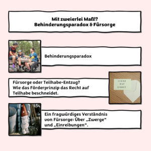 In einer weißen Box vor hellrosa Hintergrund steht in schwarz die Überschrift: Mit zweierlei Maß!? Behinderungsparadox und Fürsorge. Darunter steht in einer weiteren weißen Box: Behinderungsparadox. Neben der Box ist ein Bild: Drei Menschen sitzen um bzw. auf einem Picknicktisch im Wald. Einer der beiden Männer sitzt im Rollstuhl. Sie sind in ein Gespräch vertieft und lachen. Darunter steht in einer weiteren weißen Box: Fürsorge oder Teilhabe-Entzug? Wie das Förderprinzip das Recht auf Teilhabe beschneidet. Neben der Box ist ein Bild: Ein weißer Briefumschlag liegt auf einer Tischplatte aus Holz. Auf dem Umschlag liegt ein gelber Zettel mit den Worten "Sorry not sorry". Darunter steht in einer weiteren weißen Box: Ein fragwürdiges Verständnis von Fürsorge: Über „Zwerge“ und „Einreibungen“. Neben der Box ist ein Bild: Ein weißer kindlicher Gartenzwerg mit einer roten Zwergenmütze mit weißen Punkten steht mit dem Rücken zur Wand in einer Ecke im Garten.