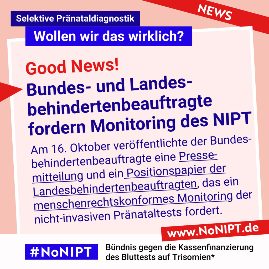 Rote Schrift auf rosa Hintergrund: Good News! Dunkelblaue Schrift auf rosa Hintergrund: Bundes- und Landesbehindertenbeauftragte fordern Monitoring des NIPT. Am 16. Oktober veröffentlichte der Bundesbehindertenbeauftragte eine Pressemitteilung und ein Positionspapier der Landesbehindertenbeauftragten, das ein menschenrechtskonformes Monitoring der nicht-invasiven Pränataltests fordert. Darüber steht: Selektive Pränataldiagnostik – Wollen wir das wirklich? Unter der Schrift steht: #NoNIPT, Bündnis gegen die Kassenfinanzierung des Bluttests auf Trisomien* – www.NoNIPT.de