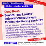 Rote Schrift auf rosa Hintergrund: Good News! Dunkelblaue Schrift auf rosa Hintergrund: Bundes- und Landesbehindertenbeauftragte fordern Monitoring des NIPT. Am 16. Oktober veröffentlichte der Bundesbehindertenbeauftragte eine Pressemitteilung und ein Positionspapier der Landesbehindertenbeauftragten, das ein menschenrechtskonformes Monitoring der nicht-invasiven Pränataltests fordert. Darüber steht: Selektive Pränataldiagnostik – Wollen wir das wirklich? Unter der Schrift steht: #NoNIPT, Bündnis gegen die Kassenfinanzierung des Bluttests auf Trisomien* – www.NoNIPT.de