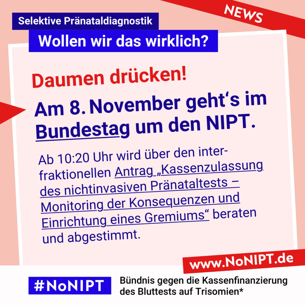 Rote Schrift auf rosa Hintergrund: Daumen drücken! Dunkelblaue Schrift auf rosa Hintergrund: Am 8. November geht’s im Bundestag um den NIPT. Ab 10:20 Uhr wird über den interfraktionellen Antrag „Kassenzulassung des nichtinvasiven Pränataltests – Monitoring der Konsequenzen und Einrichtung eines Gremiums“ beraten und abgestimmt. Darüber steht: Selektive Pränataldiagnostik – Wollen wir das wirklich? Unter der Schrift steht: #NoNIPT, Bündnis gegen die Kassenfinanzierung des Bluttests auf Trisomien* – www.NoNIPT.de