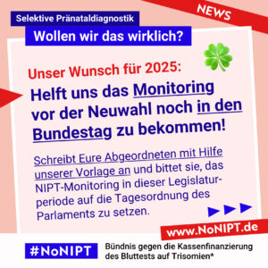 Rote Schrift auf rosa Hintergrund: Unser Wunsch für 2025. Dunkelblaue Schrift auf rosa Hintergrund: Helft uns das Monitoring vor der Neuwahl noch in den Bundestag zu bekommen! Schreibt Eure Abgeordneten mit Hilfe unserer Vorlage an und bittet sie, das NIPT-Monitoring in dieser Legislaturperiode auf die Tagesordnung des Parlaments zu setzen. Darüber steht: Selektive Pränataldiagnostik – Wollen wir das wirklich? Unter der Schrift steht: #NoNIPT, Bündnis gegen die Kassenfinanzierung des Bluttests auf Trisomien* – www.NoNIPT.de