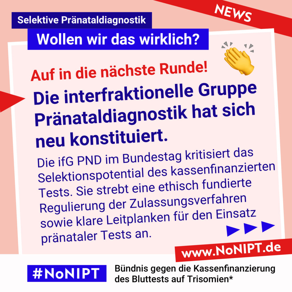 Dunkelblaue Schrift auf rosa Hintergrund: Auf in die nächste Runde! Die interfraktionelle Gruppe Pränataldiagnostik hat sich neu konstituiert. Die ifG PND im Bundestag kritisiert das Selektionspotential des kassenfinanzierten Tests. Sie strebt eine ethisch fundierte Regulierung der Zulassungsverfahren  sowie klare Leitplanken für den Einsatz  pränataler Tests an. Darüber steht: Selektive Pränataldiagnostik – Wollen wir das wirklich? Unter der Schrift steht: #NoNIPT, Bündnis gegen die Kassenfinanzierung des Bluttests auf Trisomien* – www.NoNIPT.de