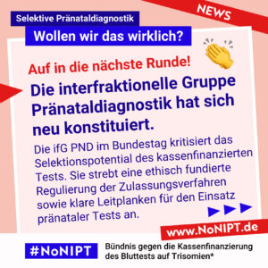 Dunkelblaue Schrift auf rosa Hintergrund: Auf in die nächste Runde! Die interfraktionelle Gruppe Pränataldiagnostik hat sich neu konstituiert. Die ifG PND im Bundestag kritisiert das Selektionspotential des kassenfinanzierten Tests. Sie strebt eine ethisch fundierte Regulierung der Zulassungsverfahren  sowie klare Leitplanken für den Einsatz  pränataler Tests an. Darüber steht: Selektive Pränataldiagnostik – Wollen wir das wirklich? Unter der Schrift steht: #NoNIPT, Bündnis gegen die Kassenfinanzierung des Bluttests auf Trisomien* – www.NoNIPT.de