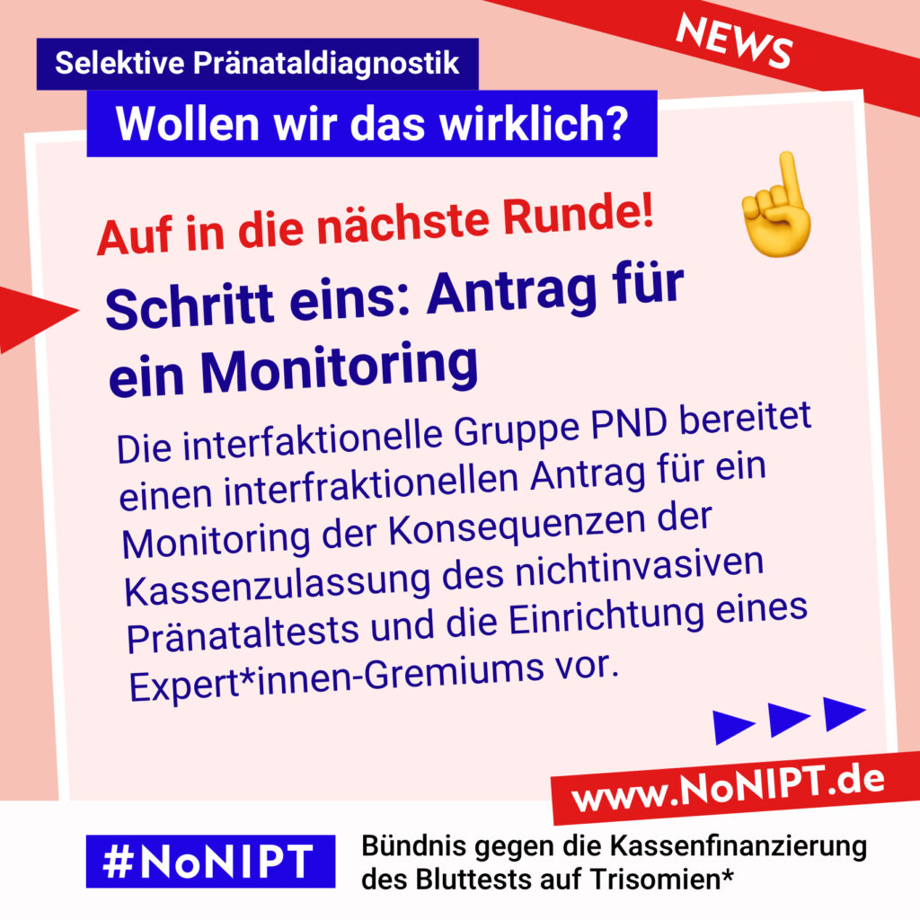 Dunkelblaue Schrift auf rosa Hintergrund: Auf in die nächste Runde! Schritt eins: Antrag für
ein Monitoring. Die interfaktionelle Gruppe PND bereitet einen interfraktionellen Antrag für ein Monitoring der Konsequenzen der Kassenzulassung des nichtinvasiven Pränataltests und die Einrichtung eines Expert*innen-Gremiums vor. Darüber steht: Selektive Pränataldiagnostik – Wollen wir das wirklich? Unter der Schrift steht: #NoNIPT, Bündnis gegen die Kassenfinanzierung des Bluttests auf Trisomien* – www.NoNIPT.de
