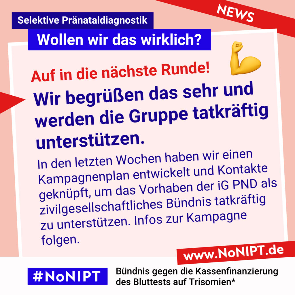 Dunkelblaue Schrift auf rosa Hintergrund: Auf in die nächste Runde! Wir begrüßen das sehr und werden die Gruppe tatkräftig unterstützen. In den letzten Wochen haben wir einen Kampagnenplan entwickelt und Kontakte geknüpft, um das Vorhaben der iG PND als zivilgesellschaftliches Bündnis tatkräftig
zu unterstützen. Infos zur Kampagne folgen. Darüber steht: Selektive Pränataldiagnostik – Wollen wir das wirklich? Unter der Schrift steht: #NoNIPT, Bündnis gegen die Kassenfinanzierung des Bluttests auf Trisomien* – www.NoNIPT.de