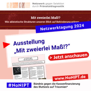 Unter dem Logo des Netzwerks gegen Selektion durch Pränataldiagnostik steht ein dunkelroter Balken mit weißer Schrift: Mit zweierlei Maß!? Wie ableistische Strukturen unseren Blick auf Behinderung prägen. Darunter steht in weißer Schrift auf blauer Fläche: Netzwerktagung 2024. Darunter steht in blau auf weißer Fläche: Ausstellung „Mit zweierlei Maß!?“. Auf einem großen roten Button steht: Jetzt anschauen. Darunter das Logo von #NoNIPT Bündnis gegen die Kassenfinanzierung des Bluttests auf Trisomien*, www.nonipt.de
