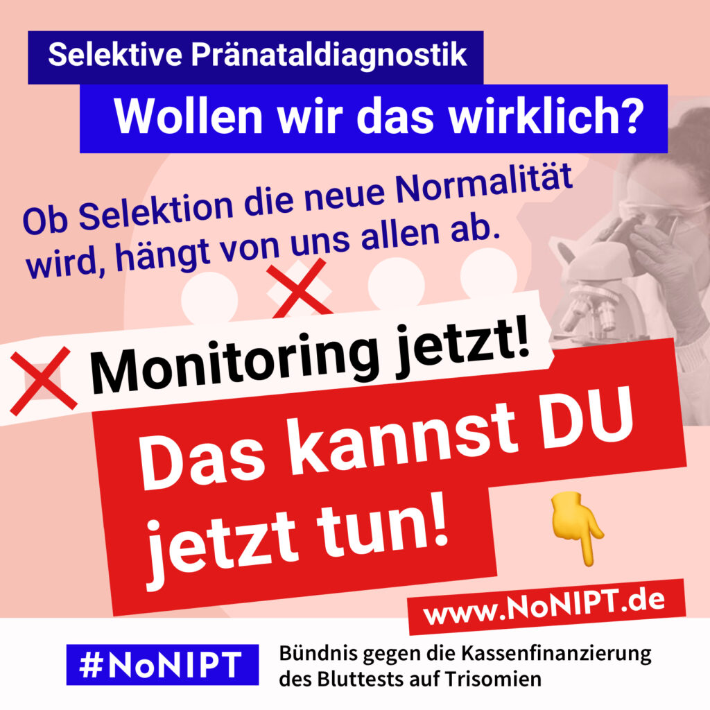 Weiße Schrift auf blauem Hintergrund: "Selektive Pränataldiagnostik. Wollen wir das wirklich?" Dunkelblaue Schrift auf rosa Hintergrund: „Ob Selektion die neue Normalität wird, hängt von uns allen ab." Darunter steht in schwarzer Schrift auf weißem Hintergrund mit einem roten Kreuz daneben: "Monitoring jetzt!" Darunter in weißer Schrift auf rotem Hintergrund: " Das kannst DU jetzt tun!" Daneben ist ein Zeigefinger Emoji. Es zeigt auf die Internetadresse www.nonipt.de Unter der Schrift steht: #NoNIPT, Bündnis gegen die Kassenfinanzierung des Bluttests auf Trisomien