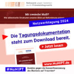 Unter dem Logo des Netzwerks gegen Selektion durch Pränataldiagnostik steht ein dunkelroter Balken mit weißer Schrift: Mit zweierlei Maß!? Wie ableistische Strukturen unseren Blick auf Behinderung prägen Darunter steht in weißer Schrift auf blauer Fläche: Netzwerktagung 2024. Darunter steht in blauer Schrift auf weißer Fläche: Die Tagungsdokumentation steht zum Download bereit. Auf einem großen roten Button steht: Jetzt lesen. Darunter das Logo von #NoNIPT Bündnis gegen die Kassenfinanzierung des Bluttests auf Trisomien*, www.nonipt.de