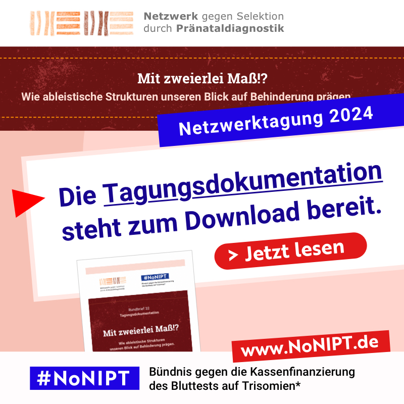 Unter dem Logo des Netzwerks gegen Selektion durch Pränataldiagnostik steht ein dunkelroter Balken mit weißer Schrift: Mit zweierlei Maß!? Wie ableistische Strukturen unseren Blick auf Behinderung prägen Darunter steht in weißer Schrift auf blauer Fläche: Netzwerktagung 2024. Darunter steht in blauer Schrift auf weißer Fläche: Die Tagungsdokumentation steht zum Download bereit. Auf einem großen roten Button steht: Jetzt lesen. Darunter das Logo von #NoNIPT Bündnis gegen die Kassenfinanzierung des Bluttests auf Trisomien*, www.nonipt.de