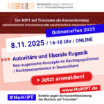 Weiße Schrift auf blauem Hintergrund: Onlinetreffen 2025. Blaue Schrift auf weißem Hintergrund: 8.11. 2025, 14-18 Uhr, Online. Blaue Schrift auf rosa Hintergrund: Autoritäre und liberale Eugenik. Neo-eugenische Konzepte im Rechtspopulismus / Rechtsextremismus in Deutschland. Darunter steht „Jetzt anmelden!“ in weißer Schrift auf einem roten Button. Am oberen Rand der Grafik steht das Logo des Netzwerks gegen Selektion durch Pränataldiagnostik. Darunter steht „Der NIPT auf Trisomien als Kassenleistung: selbstbestimmte Entscheidung oder gesellschaftlich erwünschte Selektion?” Am unteren Rand der Grafik steht das Logo von #NoNIPT, Bündnis gegen die Kassenfinanzierung des Bluttests auf Trisomien*, www.nonipt.de