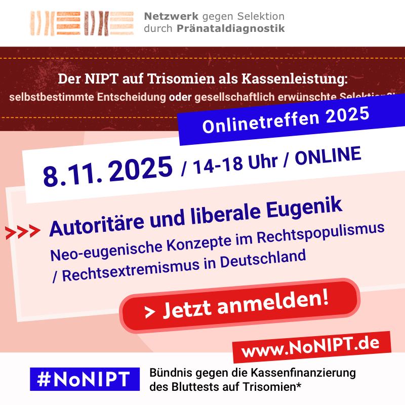 Weiße Schrift auf blauem Hintergrund: Onlinetreffen 2025. Blaue Schrift auf weißem Hintergrund: 8.11. 2025, 14-18 Uhr, Online. Blaue Schrift auf rosa Hintergrund: Autoritäre und liberale Eugenik. Neo-eugenische Konzepte im Rechtspopulismus / Rechtsextremismus in Deutschland. Darunter steht „Jetzt anmelden!“ in weißer Schrift auf einem roten Button. Am oberen Rand der Grafik steht das Logo des Netzwerks gegen Selektion durch Pränataldiagnostik. Darunter steht „Der NIPT auf Trisomien als Kassenleistung: selbstbestimmte Entscheidung oder gesellschaftlich erwünschte Selektion?” Am unteren Rand der Grafik steht das Logo von #NoNIPT, Bündnis gegen die Kassenfinanzierung des Bluttests auf Trisomien*, www.nonipt.de