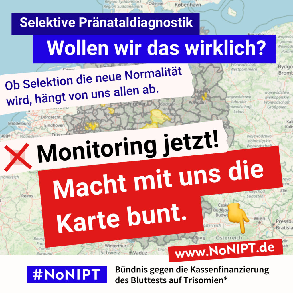 Deutschlandkarte mit grauen und vereinzelten gelben Regionen. Die Karte wir von mehreren Schriftzügen fast vollständig verdeckt. Weiße Schrift auf blauem Hintergrund: "Selektive Pränataldiagnostik. Wollen wir das wirklich?" Dunkelblaue Schrift auf rosa Hintergrund: „Ob Selektion die neue Normalität wird, hängt von uns allen ab." Darunter steht in schwarzer Schrift auf weißem Hintergrund mit einem roten Kreuz daneben: "Monitoring jetzt!" Darunter in weißer Schrift auf rotem Hintergrund: „Macht mit uns die Karte bunt“ Daneben ist ein Zeigefinger Emoji. Es zeigt auf die Internetadresse www.nonipt.de Unter der Schrift steht: #NoNIPT, Bündnis gegen die Kassenfinanzierung des Bluttests auf Trisomien*