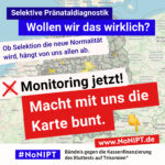 Deutschlandkarte mit grauen und vereinzelten gelben Regionen. Die Karte wir von mehreren Schriftzügen fast vollständig verdeckt. Weiße Schrift auf blauem Hintergrund: "Selektive Pränataldiagnostik. Wollen wir das wirklich?" Dunkelblaue Schrift auf rosa Hintergrund: „Ob Selektion die neue Normalität wird, hängt von uns allen ab." Darunter steht in schwarzer Schrift auf weißem Hintergrund mit einem roten Kreuz daneben: "Monitoring jetzt!" Darunter in weißer Schrift auf rotem Hintergrund: „Macht mit uns die Karte bunt“ Daneben ist ein Zeigefinger Emoji. Es zeigt auf die Internetadresse www.nonipt.de Unter der Schrift steht: #NoNIPT, Bündnis gegen die Kassenfinanzierung des Bluttests auf Trisomien*