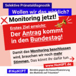 Grafik in kräftigen Farben mit viel Text. Oben steht auf dunkelblauem Balken „Selektive Pränataldiagnostik – Wollen wir das wirklich?“. Quer darüber ein schräg gesetzter weißer Streifen mit schwarzem Aufruf: „Monitoring jetzt!“. Darunter auf rotem steht Hintergrund in großer weißer Schrift: „Erstes Ziel erreicht: Der Antrag kommt in den Bundestag!“. Darunter auf rosafarbenem Feld der Text: „Damit das Monitoring beschlossen wird, brauchen wir noch mehr Stimmen. Das könnt Ihr dafür tun.“ Unten ein weißer Streifen mit Logo von #NoNIPT und der Unterzeile „Bündnis gegen die Kassenfinanzierung des Bluttests auf Trisomien*“ www.NoNIPT.de