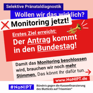 Grafik in kräftigen Farben mit viel Text. Oben steht auf dunkelblauem Balken „Selektive Pränataldiagnostik – Wollen wir das wirklich?“. Quer darüber ein schräg gesetzter weißer Streifen mit schwarzem Aufruf: „Monitoring jetzt!“. Darunter auf rotem steht Hintergrund in großer weißer Schrift: „Erstes Ziel erreicht: Der Antrag kommt in den Bundestag!“. Darunter auf rosafarbenem Feld der Text: „Damit das Monitoring beschlossen wird, brauchen wir noch mehr Stimmen. Das könnt Ihr dafür tun.“ Unten ein weißer Streifen mit Logo von #NoNIPT und der Unterzeile „Bündnis gegen die Kassenfinanzierung des Bluttests auf Trisomien*“ www.NoNIPT.de
