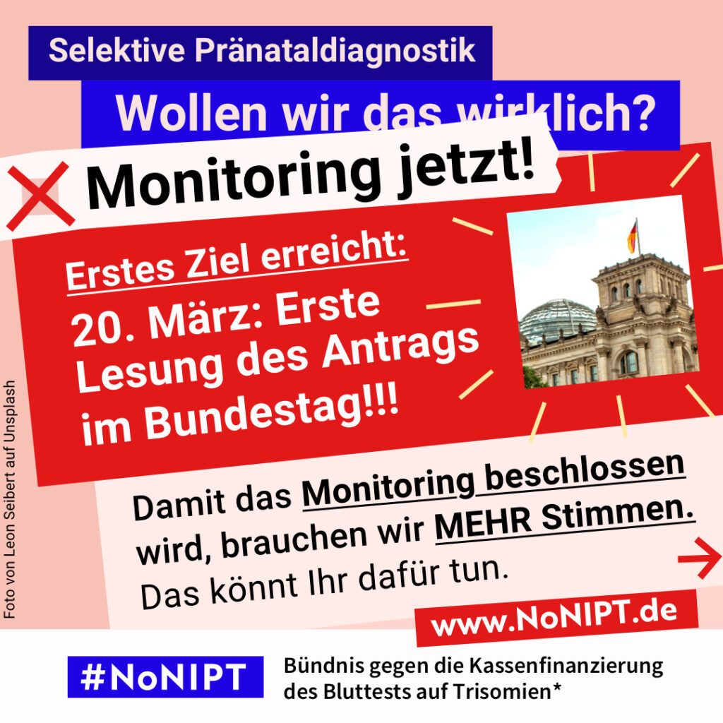 Grafik in kräftigen Farben mit viel Text. Oben steht auf dunkelblauem Balken „Selektive Pränataldiagnostik – Wollen wir das wirklich?“. Quer darüber ein schräg gesetzter weißer Streifen mit schwarzem Aufruf: „Monitoring jetzt!“. Darunter auf rotem steht Hintergrund in großer weißer Schrift: „Erstes Ziel erreicht: 20. März: Erste Lesung des Antrags im Bundestag!!! Darunter auf rosafarbenem Feld der Text: „Damit das Monitoring beschlossen wird, brauchen wir mehr Stimmen. Das könnt Ihr dafür tun.“ Unten ein weißer Streifen mit Logo von #NoNIPT und der Unterzeile „Bündnis gegen die Kassenfinanzierung des Bluttests auf Trisomien*“ www.NoNIPT.de