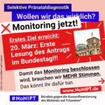 Grafik in kräftigen Farben mit viel Text. Oben steht auf dunkelblauem Balken „Selektive Pränataldiagnostik – Wollen wir das wirklich?“. Quer darüber ein schräg gesetzter weißer Streifen mit schwarzem Aufruf: „Monitoring jetzt!“. Darunter auf rotem steht Hintergrund in großer weißer Schrift: „Erstes Ziel erreicht: 20. März: Erste Lesung des Antrags im Bundestag!!! Darunter auf rosafarbenem Feld der Text: „Damit das Monitoring beschlossen wird, brauchen wir mehr Stimmen. Das könnt Ihr dafür tun.“ Unten ein weißer Streifen mit Logo von #NoNIPT und der Unterzeile „Bündnis gegen die Kassenfinanzierung des Bluttests auf Trisomien*“ www.NoNIPT.de