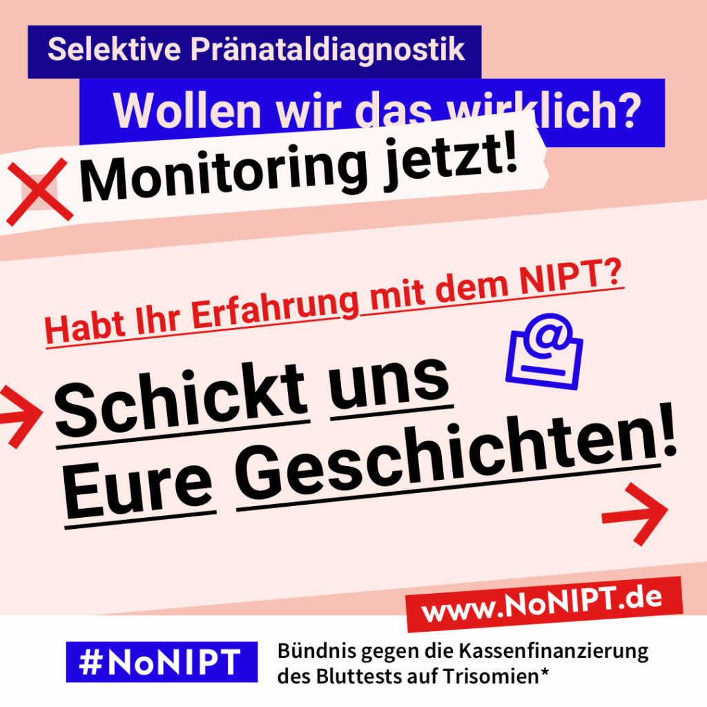 Grafik mit Text. Oben steht auf dunkelblauem Balken „Selektive Pränataldiagnostik – Wollen wir das wirklich? Monitoring jetzt!“. Auf einer rosa Fläche steht: Habt Ihr Erfahrung mit dem NIPT? Schickt uns Eure Geschichten! Auf einem Streifen am unteren Bildrand steht das Logo von #NoNIPT und die Unterzeile „Bündnis gegen die Kassenfinanzierung des Bluttests auf Trisomien*“ www.NoNIPT.de