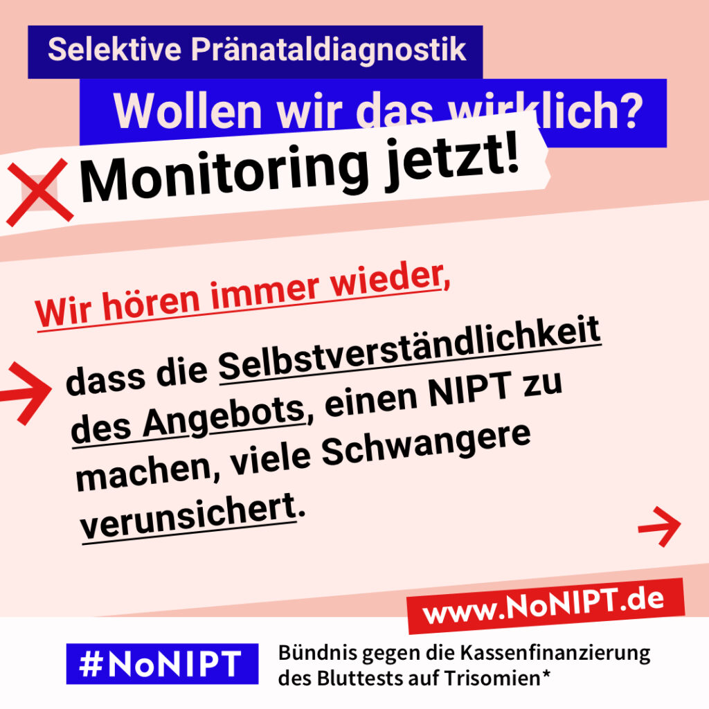 Grafik mit Text. Oben steht auf dunkelblauem Balken „Selektive Pränataldiagnostik – Wollen wir das wirklich? Monitoring jetzt!“. Auf einer rosa Fläche steht: Wir hören immer wieder, dass die Selbstverständlichkeit des Angebots, einen NIPT zu machen, viele Schwangere verunsichert. Auf einem Streifen am unteren Bildrand steht das Logo von #NoNIPT und die Unterzeile „Bündnis gegen die Kassenfinanzierung des Bluttests auf Trisomien*“ www.NoNIPT.de