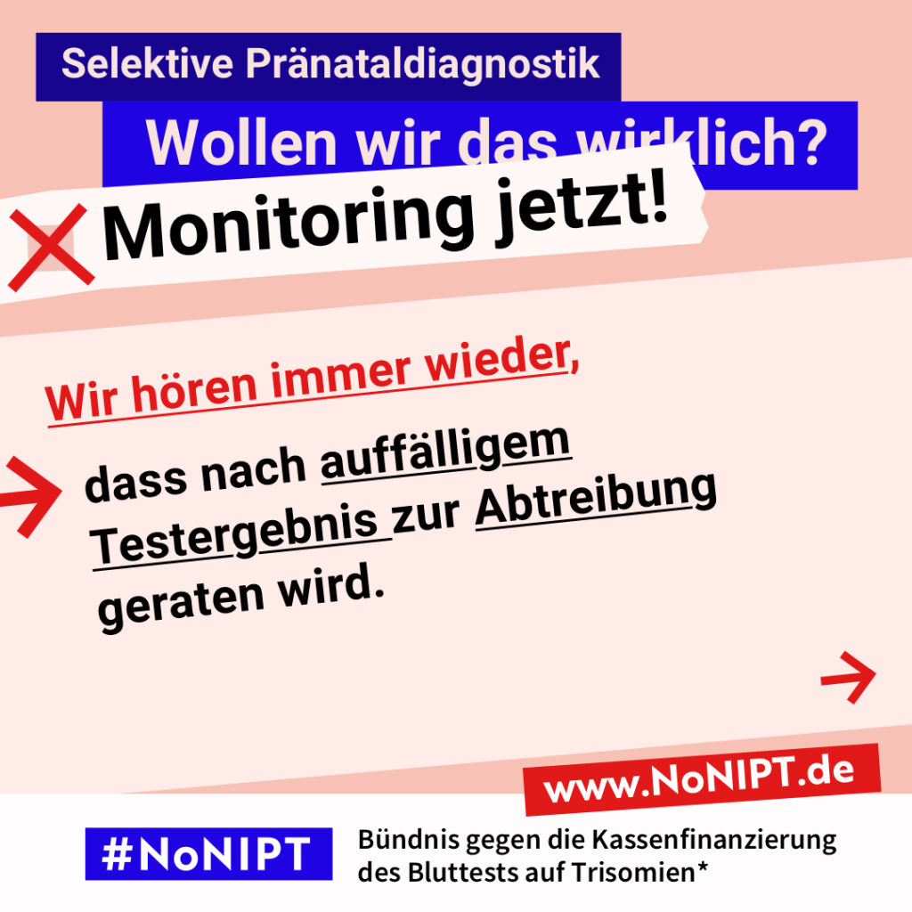 Grafik mit Text. Oben steht auf dunkelblauem Balken „Selektive Pränataldiagnostik – Wollen wir das wirklich? Monitoring jetzt!“. Auf einer rosa Fläche steht: Wir hören immer wieder, dass nach auffälligem Testergebnis zur Abtreibung geraten wird. Auf einem Streifen am unteren Bildrand steht das Logo von #NoNIPT und die Unterzeile „Bündnis gegen die Kassenfinanzierung des Bluttests auf Trisomien*“ www.NoNIPT.de