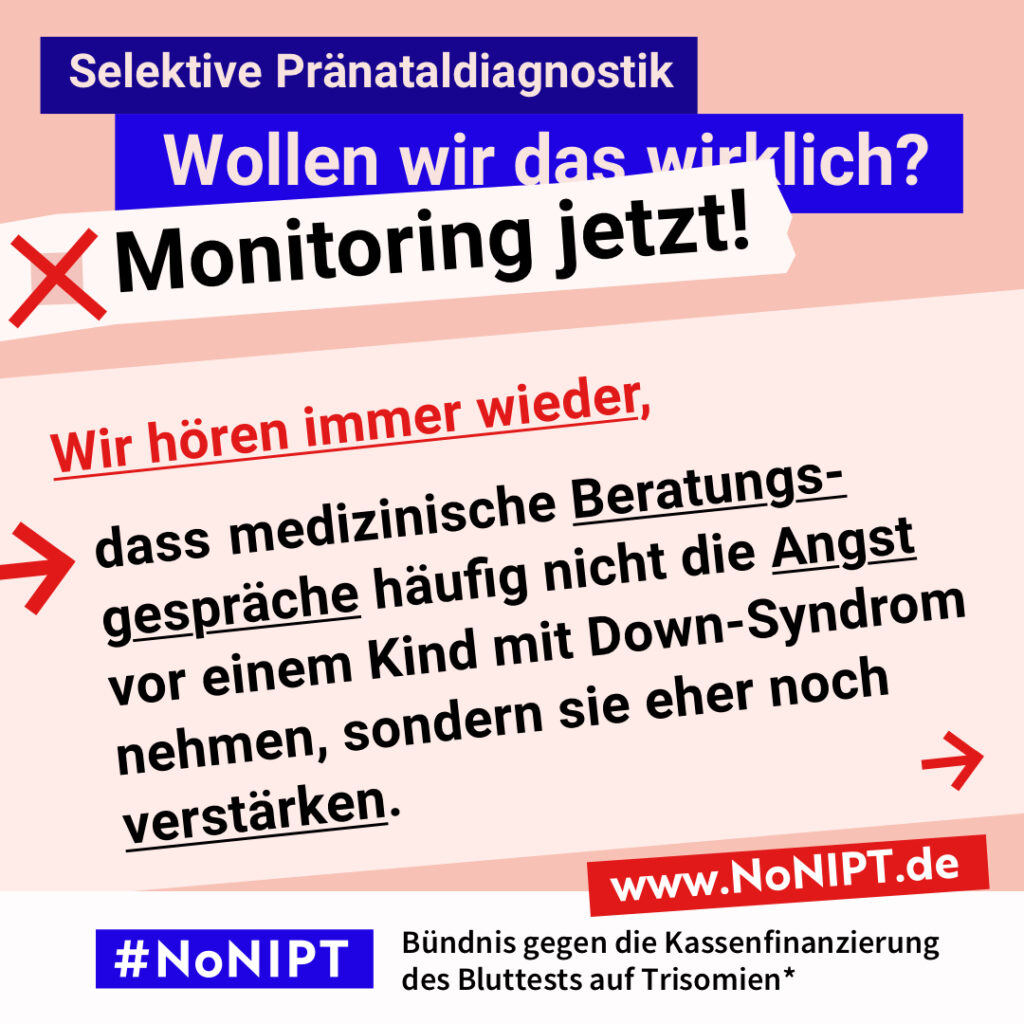 Grafik mit Text. Oben steht auf dunkelblauem Balken „Selektive Pränataldiagnostik – Wollen wir das wirklich? Monitoring jetzt!“. Auf einer rosa Fläche steht: Wir hören immer wieder, dass medizinische Beratungsgespräche häufig nicht die Angst vor einem Kind mit Down-Syndrom nehmen, sondern sie eher noch verstärken. Auf einem Streifen am unteren Bildrand steht das Logo von #NoNIPT und die Unterzeile „Bündnis gegen die Kassenfinanzierung des Bluttests auf Trisomien*“ www.NoNIPT.de