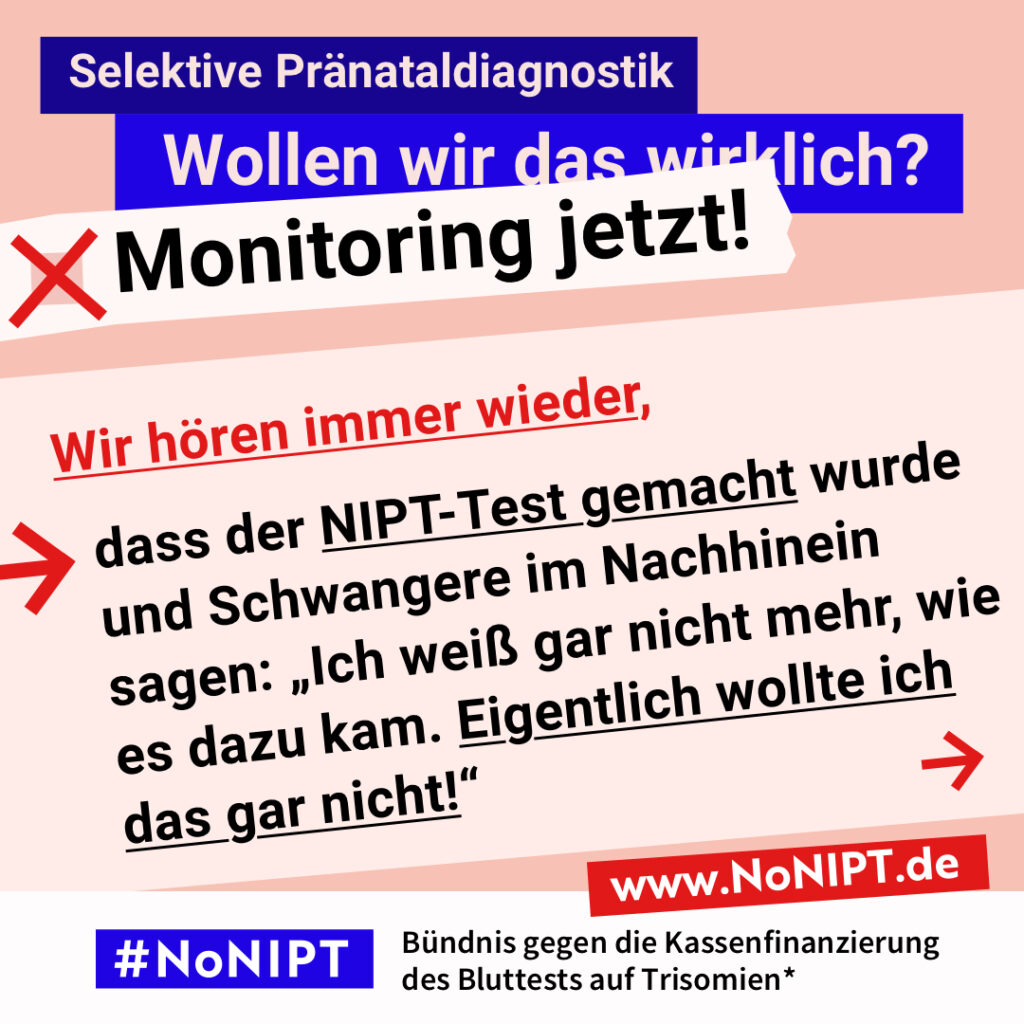 Grafik mit Text. Oben steht auf dunkelblauem Balken „Selektive Pränataldiagnostik – Wollen wir das wirklich? Monitoring jetzt!“. Auf einer rosa Fläche steht: Wir hören immer wieder, dass der NIPT-Test gemacht wurde und Schwangere im Nachhinein sagen: „Ich weiß gar nicht mehr, wie es dazu kam. Eigentlich wollte ich das gar nicht!“ Auf einem Streifen am unteren Bildrand steht das Logo von #NoNIPT und die Unterzeile „Bündnis gegen die Kassenfinanzierung des Bluttests auf Trisomien*“ www.NoNIPT.de