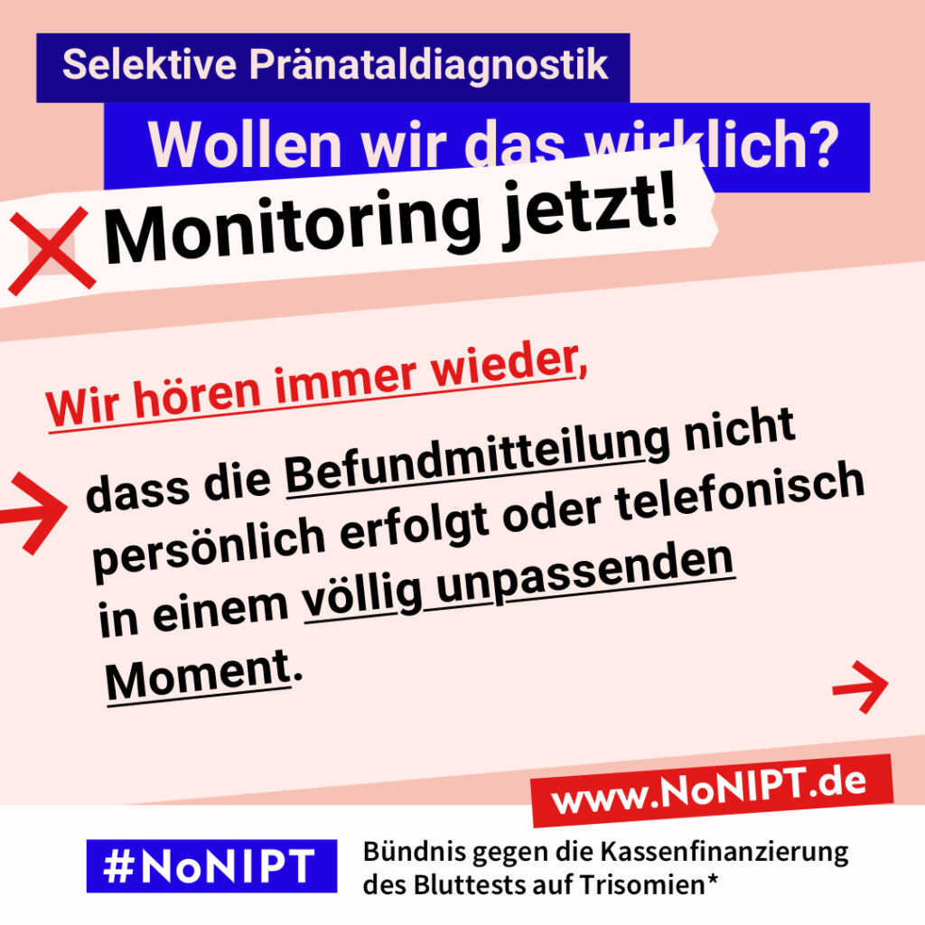 Grafik mit Text. Oben steht auf dunkelblauem Balken „Selektive Pränataldiagnostik – Wollen wir das wirklich? Monitoring jetzt!“. Auf einer rosa Fläche steht: Wir hören immer wieder, dass die Befundmitteilung nicht persönlich erfolgte oder telefonisch in einem völlig unpassenden Moment. Auf einem Streifen am unteren Bildrand steht das Logo von #NoNIPT und die Unterzeile „Bündnis gegen die Kassenfinanzierung des Bluttests auf Trisomien*“ www.NoNIPT.de