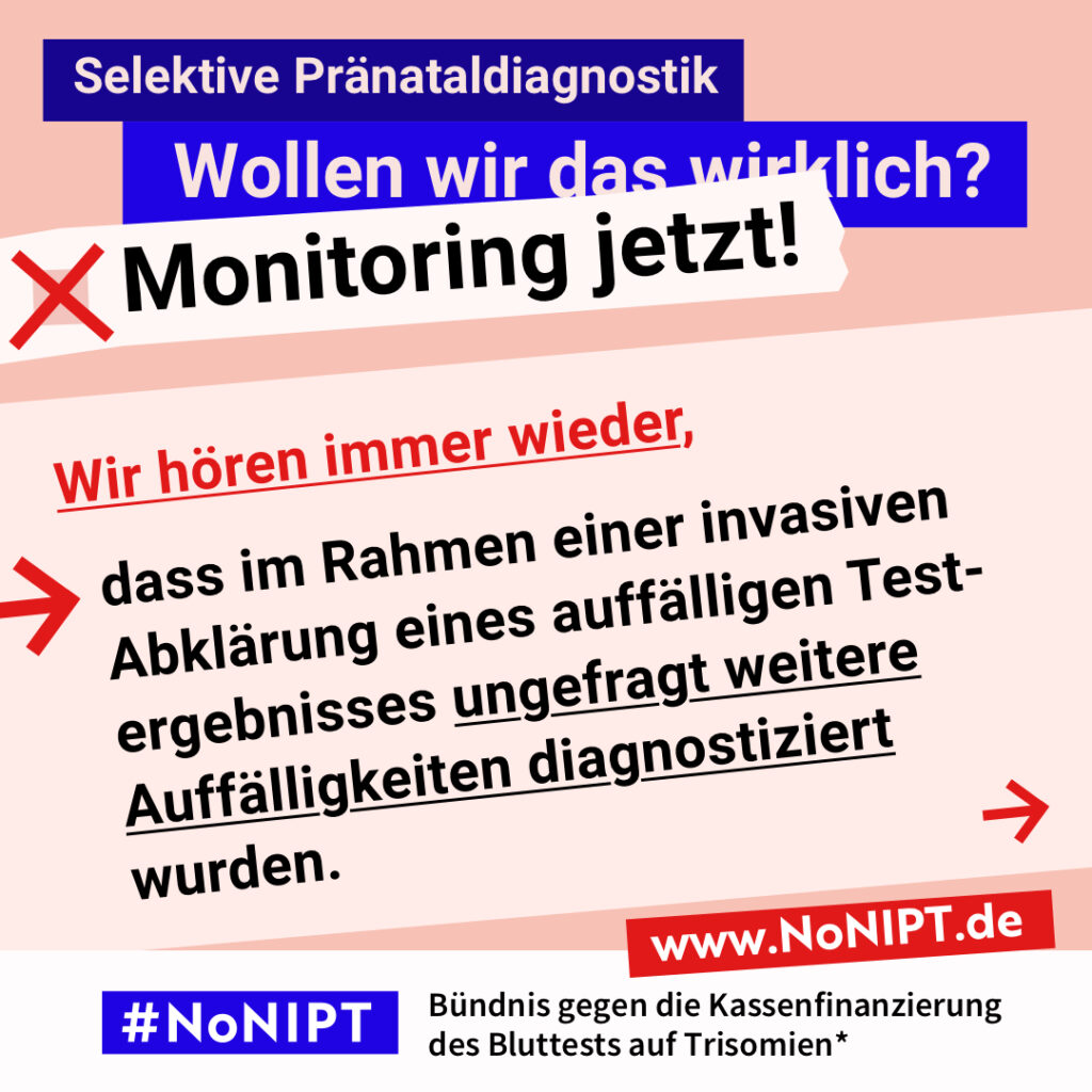 Grafik mit Text. Oben steht auf dunkelblauem Balken „Selektive Pränataldiagnostik – Wollen wir das wirklich? Monitoring jetzt!“. Auf einer rosa Fläche steht: Wir hören immer wieder, dass im Rahmen einer invasiven Abklärung eines auffälligen Testergebnisses ungefragt weitere Auffälligkeiten diagnostiziert wurden. Auf einem Streifen am unteren Bildrand steht das Logo von #NoNIPT und die Unterzeile „Bündnis gegen die Kassenfinanzierung des Bluttests auf Trisomien*“ www.NoNIPT.de