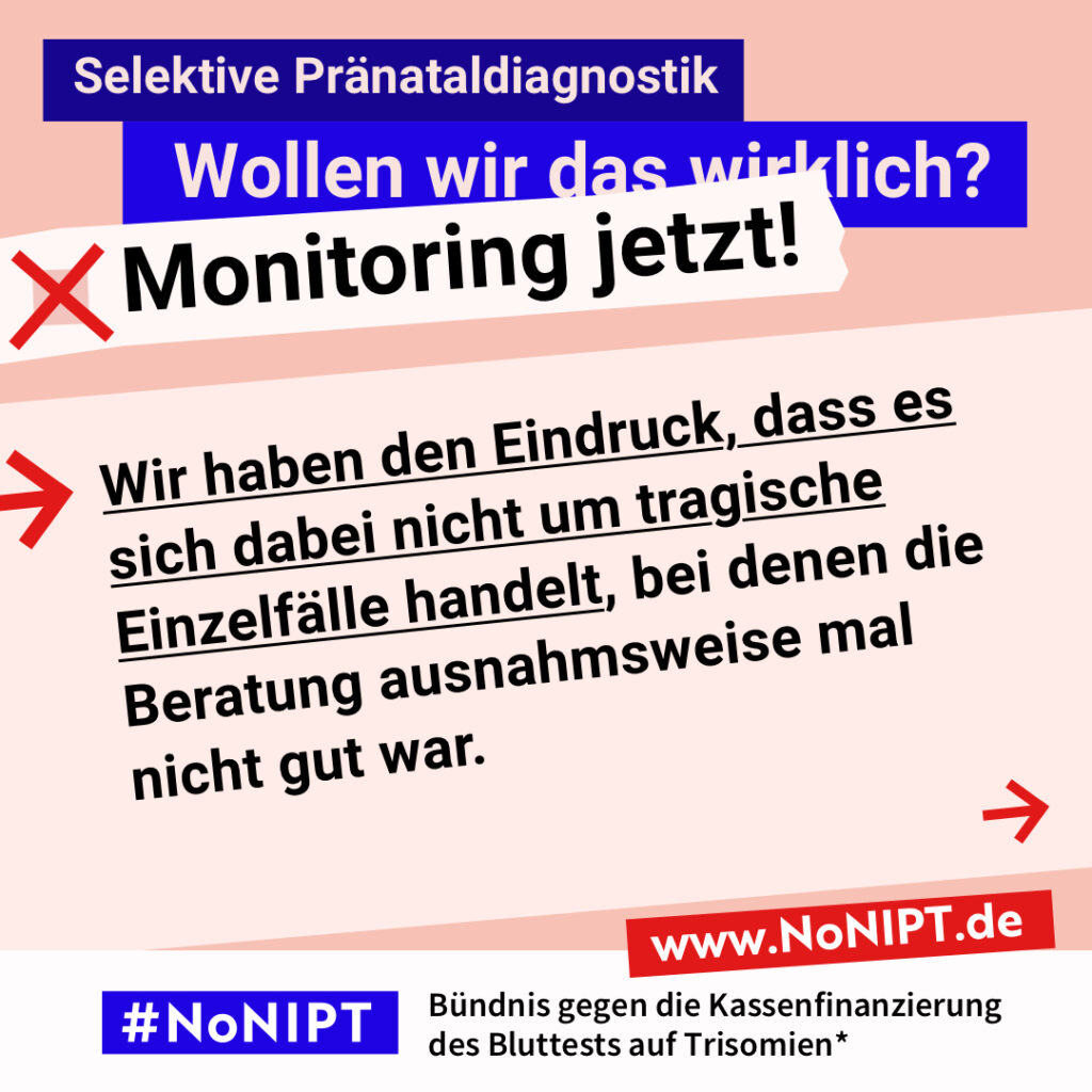 Grafik mit Text. Oben steht auf dunkelblauem Balken „Selektive Pränataldiagnostik – Wollen wir das wirklich? Monitoring jetzt!“. Auf einer rosa Fläche steht: Wir haben den Eindruck, dass es sich dabei nicht um tragische Einzelfälle handelt, bei denen die Beratung ausnahmsweise mal nicht gut war. Auf einem Streifen am unteren Bildrand steht das Logo von #NoNIPT und die Unterzeile „Bündnis gegen die Kassenfinanzierung des Bluttests auf Trisomien*“ www.NoNIPT.de