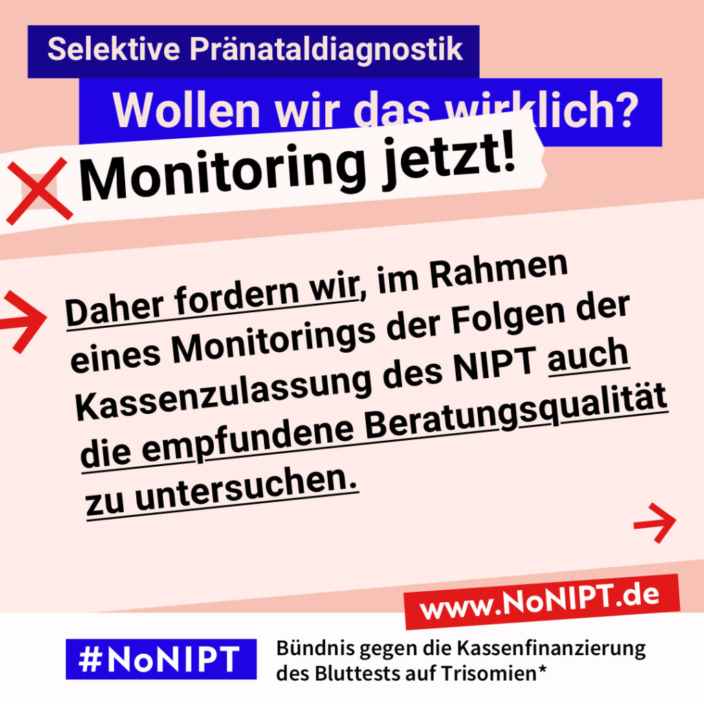 Grafik mit Text. Oben steht auf dunkelblauem Balken „Selektive Pränataldiagnostik – Wollen wir das wirklich? Monitoring jetzt!“. Auf einer rosa Fläche steht: Daher fordern wir, im Rahmen eines Monitorings der Folgen der Kassenzulassung des NIPT auch die empfundene Beratungsqualität zu untersuchen. Auf einem Streifen am unteren Bildrand steht das Logo von #NoNIPT und die Unterzeile „Bündnis gegen die Kassenfinanzierung des Bluttests auf Trisomien*“ www.NoNIPT.de