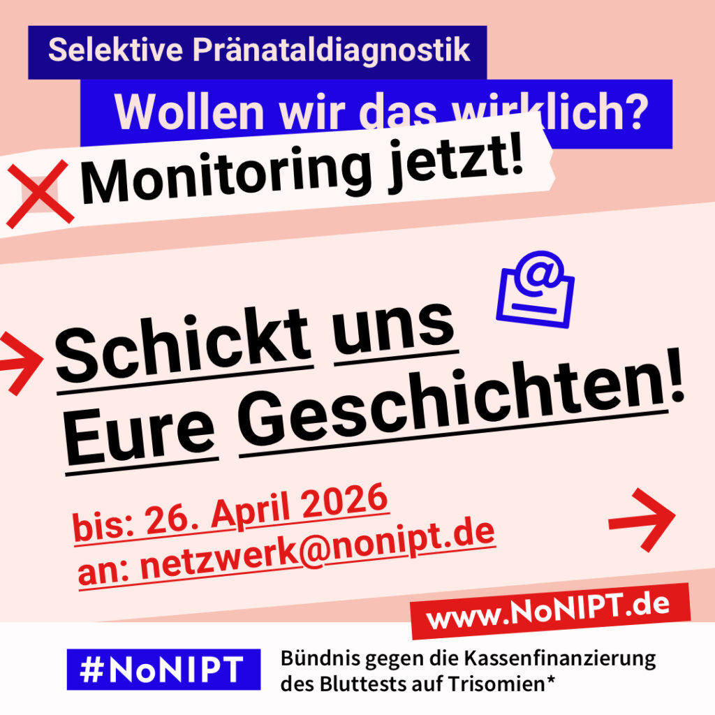 Grafik mit Text. Oben steht auf dunkelblauem Balken „Selektive Pränataldiagnostik – Wollen wir das wirklich? Monitoring jetzt!“. Auf einer rosa Fläche steht: Schickt uns Eure Geschichten! Bis 26. April 2026an netzwerk@nonipt.de. Auf einem Streifen am unteren Bildrand steht das Logo von #NoNIPT und die Unterzeile „Bündnis gegen die Kassenfinanzierung des Bluttests auf Trisomien*“ www.NoNIPT.de