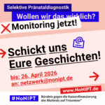 Grafik mit Text. Oben steht auf dunkelblauem Balken „Selektive Pränataldiagnostik – Wollen wir das wirklich? Monitoring jetzt!“. Auf einer rosa Fläche steht: Schickt uns Eure Geschichten! Bis 26. April 2026an netzwerk@nonipt.de. Auf einem Streifen am unteren Bildrand steht das Logo von #NoNIPT und die Unterzeile „Bündnis gegen die Kassenfinanzierung des Bluttests auf Trisomien*“ www.NoNIPT.de