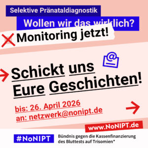 Grafik mit Text. Oben steht auf dunkelblauem Balken „Selektive Pränataldiagnostik – Wollen wir das wirklich? Monitoring jetzt!“. Auf einer rosa Fläche steht: Schickt uns Eure Geschichten! Bis 26. April 2026an netzwerk@nonipt.de. Auf einem Streifen am unteren Bildrand steht das Logo von #NoNIPT und die Unterzeile „Bündnis gegen die Kassenfinanzierung des Bluttests auf Trisomien*“ www.NoNIPT.de