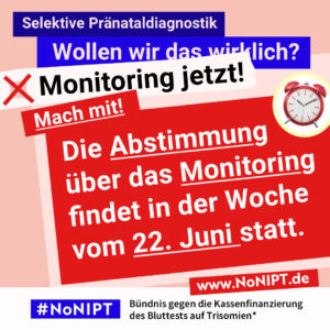 Grafik in kräftigen Farben mit viel Text. Oben steht auf dunkelblauem Balken „Selektive Pränataldiagnostik – Wollen wir das wirklich?“. Quer darüber ein schräg gesetzter weißer Streifen mit schwarzem Aufruf: „Monitoring jetzt!“. Darunter auf rotem steht Hintergrund in großer weißer Schrift: „Mach mit! Die Abstimmung über das Monitoring findet in der Woche vom 22. Juni 2026 statt. Unten ein weißer Streifen mit Logo von #NoNIPT und der Unterzeile „Bündnis gegen die Kassenfinanzierung des Bluttests auf Trisomien*“ www.NoNIPT.de