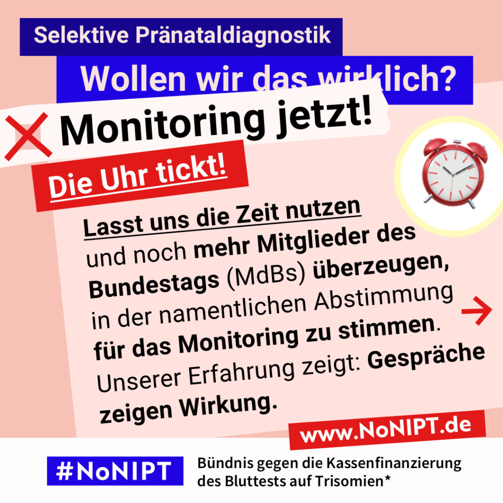 Grafik in kräftigen Farben mit viel Text. Oben steht auf dunkelblauem Balken „Selektive Pränataldiagnostik – Wollen wir das wirklich?“. Quer darüber ein schräg gesetzter weißer Streifen mit schwarzem Aufruf: „Monitoring jetzt!“. Darunter auf rotem steht Hintergrund in großer weißer Schrift: „Die Uhr tickt!“ Auf einer rosa Fläche: „Lasst uns die Zeit nutzen und noch mehr Mitglieder des Bundestages (MdBs) überzeugen, in der namentlichen Abstimmung für das Monitoring zu stimmen. Unsere Erfahrung zeigt: Gespräche zeigen Wirkung.“ Unten ein weißer Streifen mit Logo von #NoNIPT und der Unterzeile „Bündnis gegen die Kassenfinanzierung des Bluttests auf Trisomien*“ www.NoNIPT.de