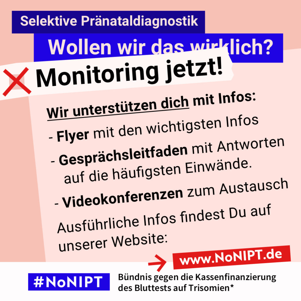 Grafik in kräftigen Farben mit viel Text. Oben steht auf dunkelblauem Balken „Selektive Pränataldiagnostik – Wollen wir das wirklich?“. Quer darüber ein schräg gesetzter weißer Streifen mit schwarzem Aufruf: „Monitoring jetzt!“. Auf einer rosa Fläche: „Wir unterstützen dich mit Infos: Flyer mit den wichtigsten Infos, Gesprächsleitfaden mit Antworten auf die häufigsten Einwände, Videokonferenzen zum Austausch. Ausführliche Infos findest Du auf unserer Website.“ Unten ein weißer Streifen mit Logo von #NoNIPT und der Unterzeile „Bündnis gegen die Kassenfinanzierung des Bluttests auf Trisomien*“ www.NoNIPT.de