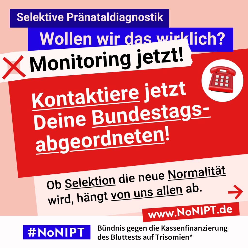 Grafik in kräftigen Farben mit viel Text. Oben steht auf dunkelblauem Balken „Selektive Pränataldiagnostik – Wollen wir das wirklich?“. Quer darüber ein schräg gesetzter weißer Streifen mit schwarzem Aufruf: „Monitoring jetzt!“. Darunter auf rotem steht Hintergrund in großer weißer Schrift: „Kontaktiere jetzt Deine Bundestagsabgeordneten!“ Darunter auf einer rosa Fläche: „Ob Selektion die neue Normalität wird, hängt von uns allen ab.“ Unten ein weißer Streifen mit Logo von #NoNIPT und der Unterzeile „Bündnis gegen die Kassenfinanzierung des Bluttests auf Trisomien*“ www.NoNIPT.de