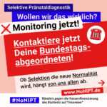 Grafik in kräftigen Farben mit viel Text. Oben steht auf dunkelblauem Balken „Selektive Pränataldiagnostik – Wollen wir das wirklich?“. Quer darüber ein schräg gesetzter weißer Streifen mit schwarzem Aufruf: „Monitoring jetzt!“. Darunter auf rotem steht Hintergrund in großer weißer Schrift: „Kontaktiere jetzt Deine Bundestagsabgeordneten!“ Darunter auf einer rosa Fläche: „Ob Selektion die neue Normalität wird, hängt von uns allen ab.“ Unten ein weißer Streifen mit Logo von #NoNIPT und der Unterzeile „Bündnis gegen die Kassenfinanzierung des Bluttests auf Trisomien*“ www.NoNIPT.de