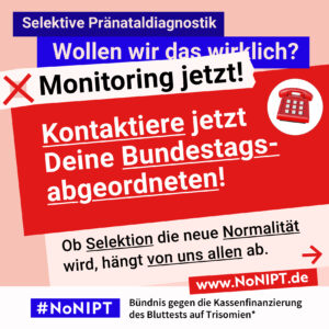 Grafik in kräftigen Farben mit viel Text. Oben steht auf dunkelblauem Balken „Selektive Pränataldiagnostik – Wollen wir das wirklich?“. Quer darüber ein schräg gesetzter weißer Streifen mit schwarzem Aufruf: „Monitoring jetzt!“. Darunter auf rotem steht Hintergrund in großer weißer Schrift: „Kontaktiere jetzt Deine Bundestagsabgeordneten!“ Darunter auf einer rosa Fläche: „Ob Selektion die neue Normalität wird, hängt von uns allen ab.“ Unten ein weißer Streifen mit Logo von #NoNIPT und der Unterzeile „Bündnis gegen die Kassenfinanzierung des Bluttests auf Trisomien*“ www.NoNIPT.de