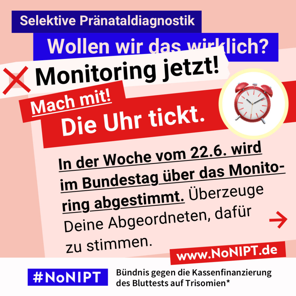 Grafik in kräftigen Farben mit viel Text. Oben steht auf dunkelblauem Balken „Selektive Pränataldiagnostik – Wollen wir das wirklich?“. Quer darüber ein schräg gesetzter weißer Streifen mit schwarzem Aufruf: „Monitoring jetzt!“. Darunter auf rotem steht Hintergrund in großer weißer Schrift: „Mach mit! Die Uhr tickt.“ Darunter auf einer rosa Fläche: „In der Woche vom 22.6. wird im Bundestag über das Monitoring abgestimmt. Überzeuge Deine Abgeordneten, dafür zu stimmen.“ Unten ein weißer Streifen mit Logo von #NoNIPT und der Unterzeile „Bündnis gegen die Kassenfinanzierung des Bluttests auf Trisomien*“ www.NoNIPT.de