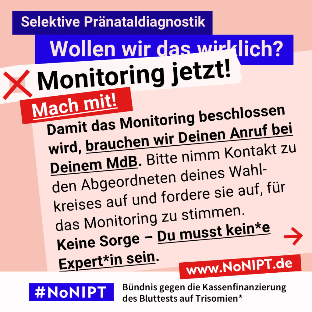 Grafik in kräftigen Farben mit viel Text. Oben steht auf dunkelblauem Balken „Selektive Pränataldiagnostik – Wollen wir das wirklich?“. Quer darüber ein schräg gesetzter weißer Streifen mit schwarzem Aufruf: „Monitoring jetzt!“. Darunter auf rotem steht Hintergrund in großer weißer Schrift: „Mach mit!“ Auf einer rosa Fläche: „Damit das Monitoring beschlossen wird, brauchen wir Deinen Anruf bei Deinem MdB. Bitte nimm Kontakt zu den Abgeordneten deines Wahlkreises auf und fordere sie auf, für das Monitoring zu stimmen. Keine Sorge – Du musst kein*e Expert*in sein.“ Unten ein weißer Streifen mit Logo von #NoNIPT und der Unterzeile „Bündnis gegen die Kassenfinanzierung des Bluttests auf Trisomien*“ www.NoNIPT.de