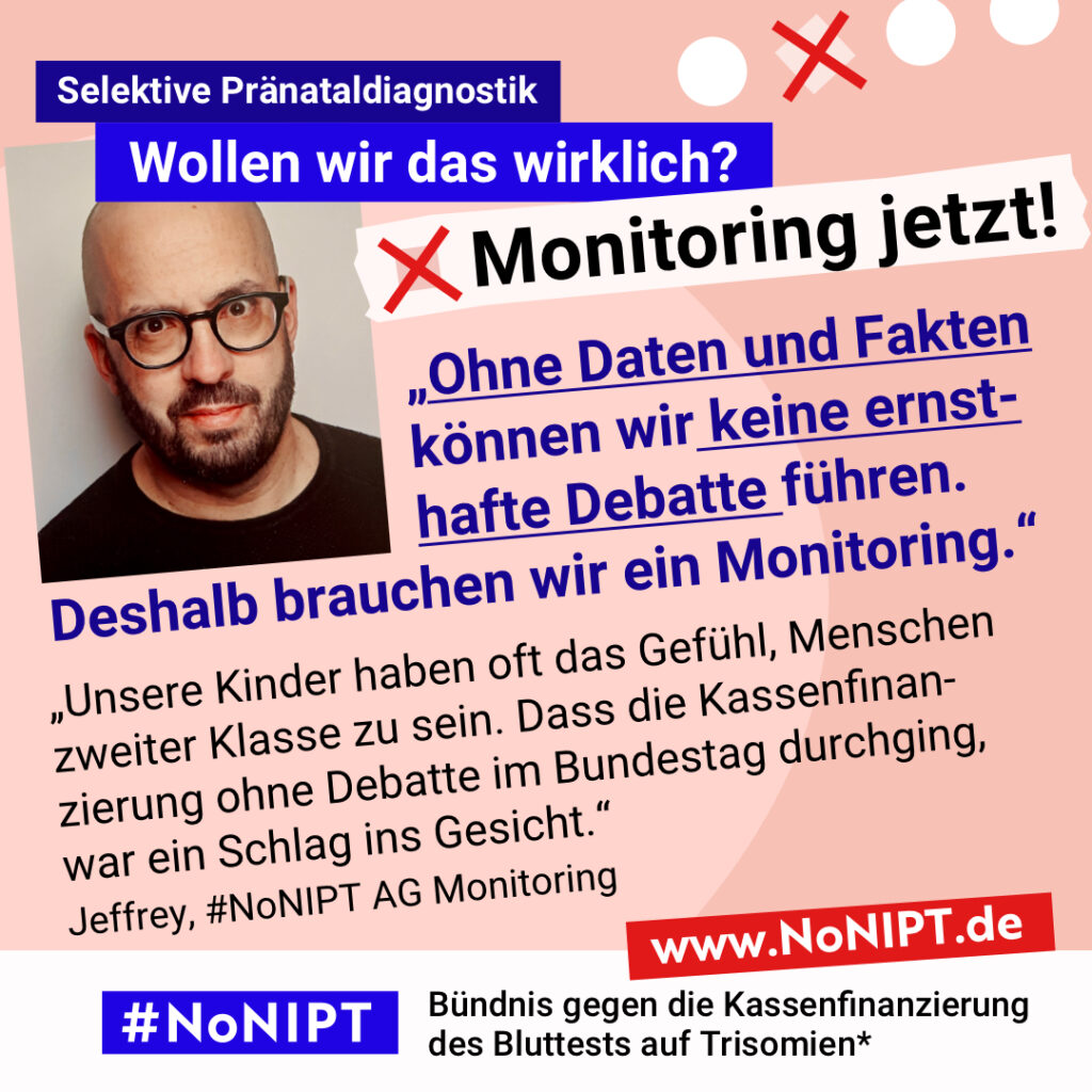 Grafik mit rosa Hintergrund. Große Schrift: „Selektive Pränataldiagnostik. Wollen wir das wirklich? Monitoring jetzt!“ Links ist ein Porträtfoto eines Mannes zu sehen. Daneben ein Zitat: „Ohne Daten und Fakten können wir keine ernsthafte Debatte führen. Deshalb brauchen wir ein Monitoring. Unsere Kinder haben oft das Gefühl, Menschen zweiter Klasse zu sein. Dass die Kassenfinanzierung ohne Debatte im Bundestag durchging, war ein Schlag ins Gesicht.“ Jeffrey, #NoNIPT AG Monitoring. Darunter steht das Logo von #NoNIPT – Bündnis gegen die Kassenfinanzierung des Bluttests auf Trisomien*. www.NoNIPT.de