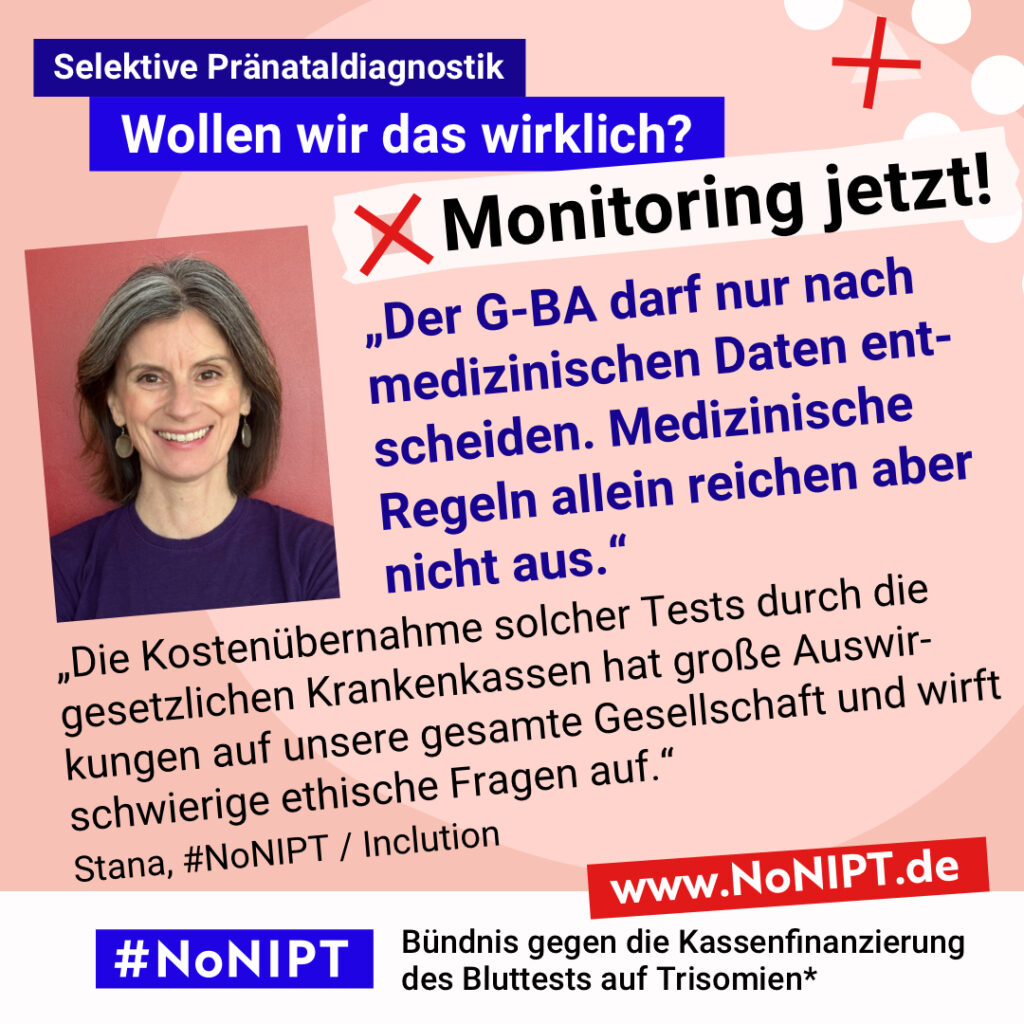 Grafik mit rosa Hintergrund. Große Schrift: „Selektive Pränataldiagnostik. Wollen wir das wirklich? Monitoring jetzt!“ Links ist ein Porträtfoto von Stana zu sehen. Daneben ein Zitat: „Der G-BA darf nur nach medizinischen Daten entscheiden. Medizinische Regeln allein reichen aber nicht aus. Die Kostenübernahme solcher Tests durch die gesetzlichen Krankenkassen hat große Auswirkungen auf unsere gesamte Gesellschaft und wirft schwierige ethische Fragen auf.“ Stana, #NoNIPT / Inclution. Darunter steht das Logo von #NoNIPT – Bündnis gegen die Kassenfinanzierung des Bluttests auf Trisomien*. www.NoNIPT.de