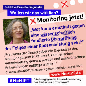 Grafik mit rosa Hintergrund. Große Schrift: „Selektive Pränataldiagnostik. Wollen wir das wirklich? Monitoring jetzt!“ Links ist ein Porträtfoto von Claudia zu sehen. Daneben ein Zitat: „Wer kann ernsthaft gegeneine wissenschaftlich fundierte Überprüfung der Folgen einer Kassenleistung sein? Erst wenn der Gesetzgeber die Ergebnisse des Monitorings zum NIPT kennt, kann er seiner Verantwortung gerecht werden und unerwünschten Entwicklungen entgegensteuern.“ Claudia, #NoNIPT / Netzwerk gegen Selektion durch PND. Darunter steht das Logo von #NoNIPT – Bündnis gegen die Kassenfinanzierung des Bluttests auf Trisomien*. www.NoNIPT.de
